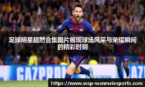 足球明星超然合集图片展现球场风采与荣耀瞬间的精彩时刻